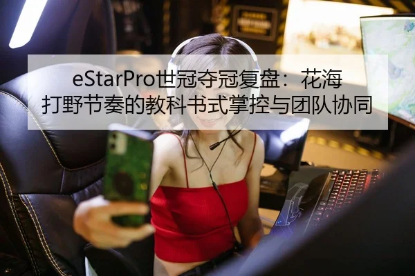 eStarPro世冠夺冠复盘：花海打野节奏的教科书式掌控与团队协同